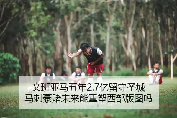 文班亚马五年2.7亿留守圣城 马刺豪赌未来能重塑西部版图吗